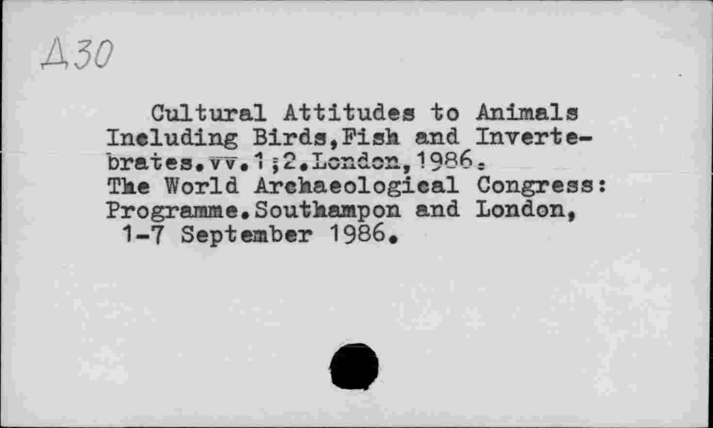 ﻿J\30
Cultural Attitudes to Animais Ineluding Birds,Fish and Invertebrates. vv.1;2.London,1936j The World Archaeological Congress: Programme.Southampon and London, 1-7 September 1986.